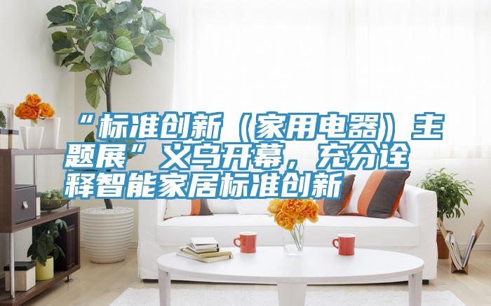 “標準創(chuàng)新（家用電器）主題展”義烏開幕，充分詮釋智能家居標準創(chuàng)新