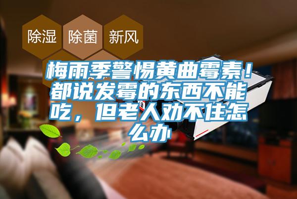梅雨季警惕黃曲霉素！都說發(fā)霉的東西不能吃，但老人勸不住怎么辦