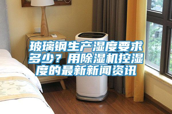 玻璃鋼生產(chǎn)濕度要求多少？用除濕機(jī)控濕度的最新新聞資訊