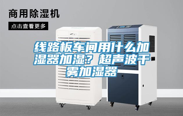 線路板車間用什么加濕器加濕？超聲波干霧加濕器